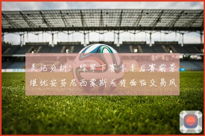 美记分析：绿军下赛季季后赛前景堪忧安芬尼西蒙斯或将面临交易风险