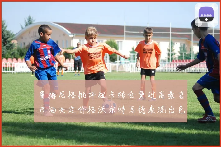 鲁梅尼格批评纽卡转会费过高豪言市场决定价格沃尔特马德表现出色