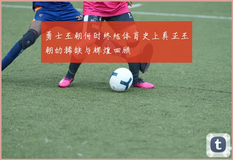 勇士王朝何时终结体育史上真正王朝的稀缺与辉煌回顾