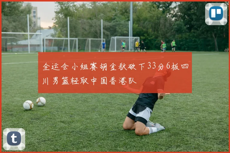 全运会小组赛胡金秋砍下33分6板四川男篮轻取中国香港队