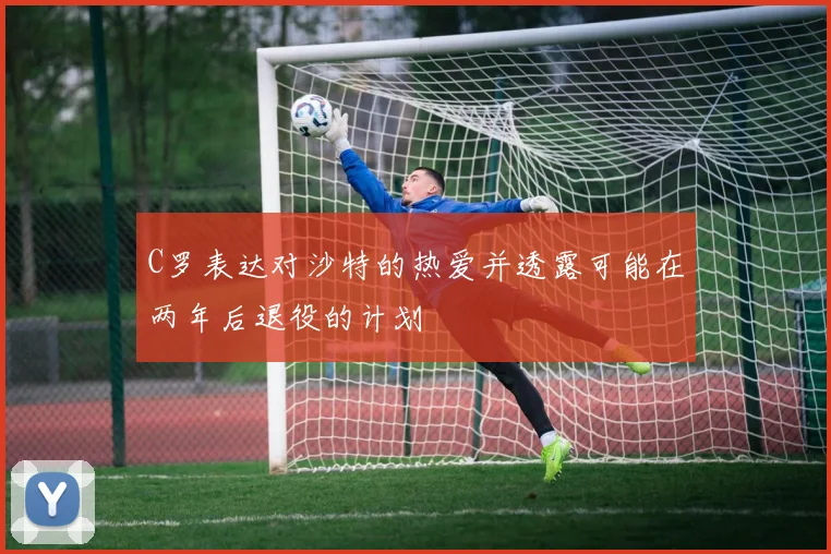 C罗表达对沙特的热爱并透露可能在两年后退役的计划