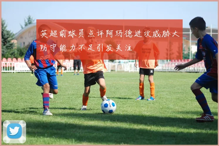 英超前球员点评阿玛德进攻威胁大防守能力不足引发关注