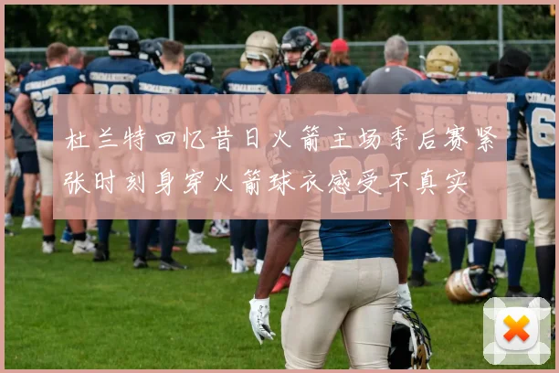 杜兰特回忆昔日火箭主场季后赛紧张时刻身穿火箭球衣感受不真实