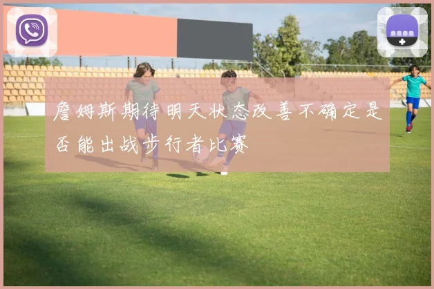 詹姆斯期待明天状态改善不确定是否能出战步行者比赛