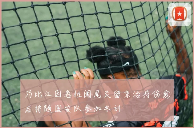 乃比江因急性阑尾炎留京治疗伤愈后将随国安队参加冬训