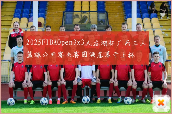 2025FIBAOpen3x3大龙湖杯广西三人篮球公开赛决赛圆满落幕于上林