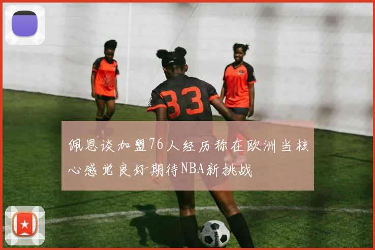 佩恩谈加盟76人经历称在欧洲当核心感觉良好期待NBA新挑战