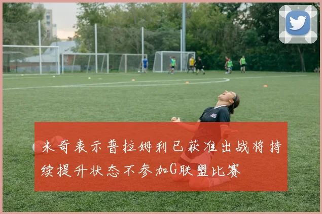 米奇表示普拉姆利已获准出战将持续提升状态不参加G联盟比赛