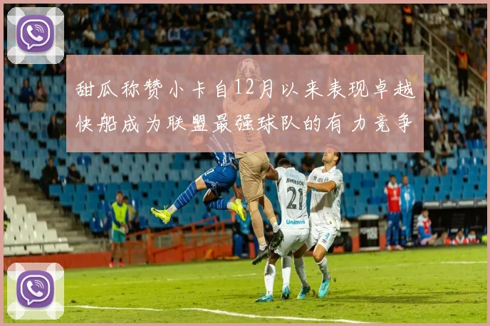 甜瓜称赞小卡自12月以来表现卓越快船成为联盟最强球队的有力竞争者