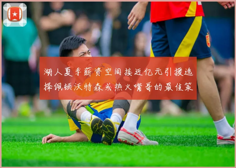 湖人夏季薪资空间接近亿元引援选择佩顿沃特森或热火嘴哥的最佳策略