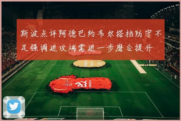 斯波点评阿德巴约韦尔搭档防守不足强调进攻端需进一步磨合提升