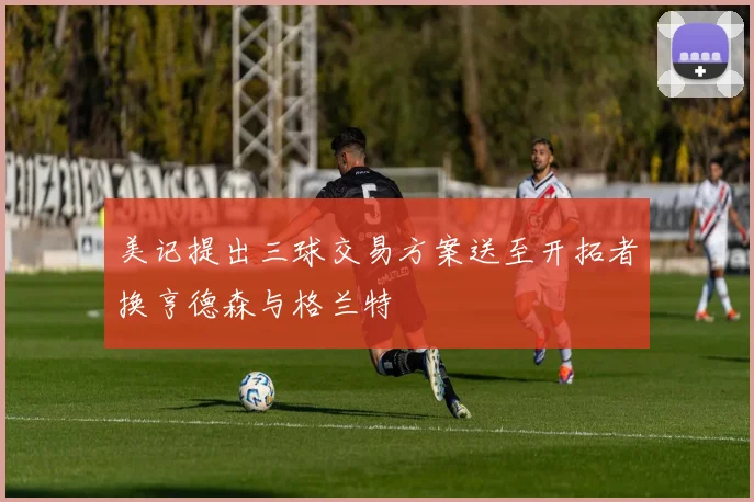 美记提出三球交易方案送至开拓者换亨德森与格兰特