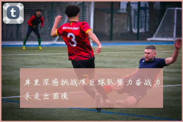库里深感挑战艰巨球队努力奋战力求走出困境