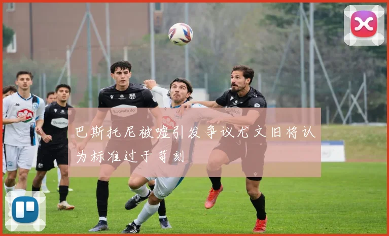 巴斯托尼被嘘引发争议尤文旧将认为标准过于苛刻