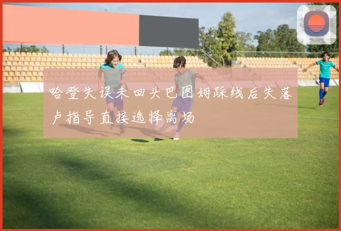 哈登失误未回头巴图姆踩线后失落卢指导直接选择离场