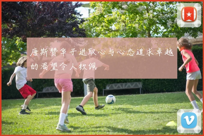 唐斯赞华子进取心与心态追求卓越的渴望令人钦佩