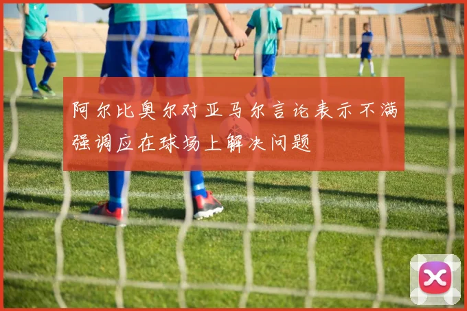 阿尔比奥尔对亚马尔言论表示不满强调应在球场上解决问题