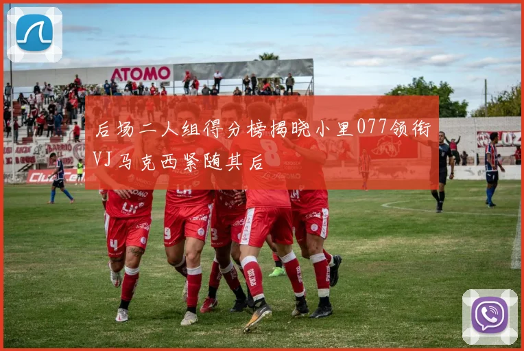 后场二人组得分榜揭晓小里077领衔VJ马克西紧随其后