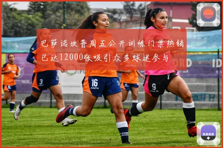 巴萨诺坎普周五公开训练门票热销已达12000张吸引众多球迷参与