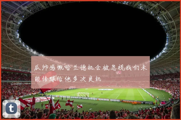 瓜帅感慨哈兰德机会被忽视我们未能传球给他多次良机