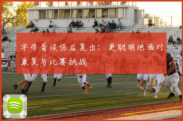 字母哥谈伤后复出：更聪明地面对康复与比赛挑战