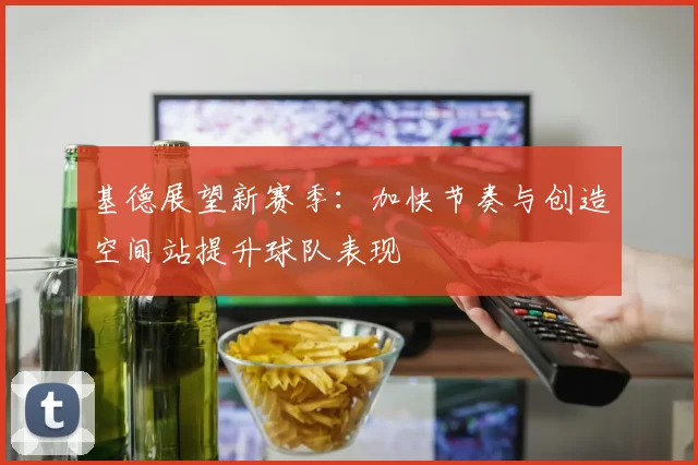 基德展望新赛季：加快节奏与创造空间站提升球队表现