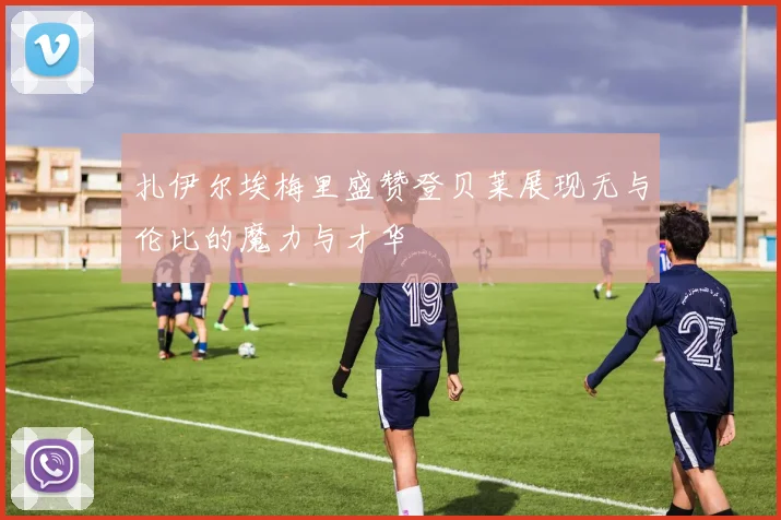 扎伊尔埃梅里盛赞登贝莱展现无与伦比的魔力与才华