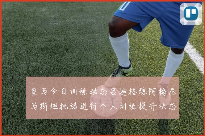 皇马今日训练动态吕迪格琼阿梅尼马斯坦托诺进行个人训练提升状态