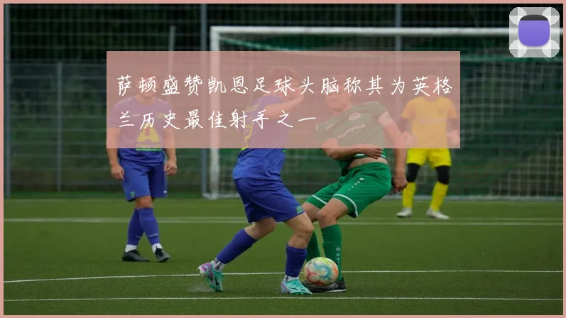 萨顿盛赞凯恩足球头脑称其为英格兰历史最佳射手之一