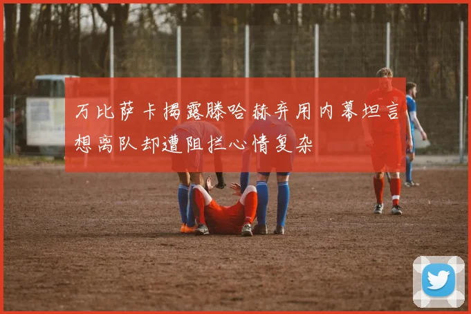 万比萨卡揭露滕哈赫弃用内幕坦言想离队却遭阻拦心情复杂