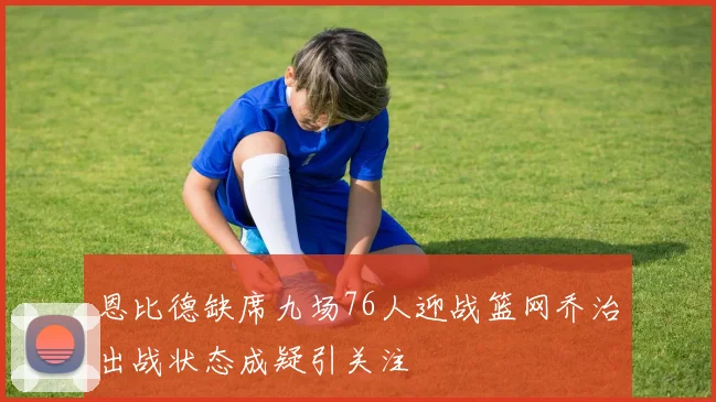 恩比德缺席九场76人迎战篮网乔治出战状态成疑引关注