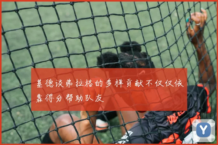 基德谈弗拉格的多样贡献不仅仅依靠得分帮助队友