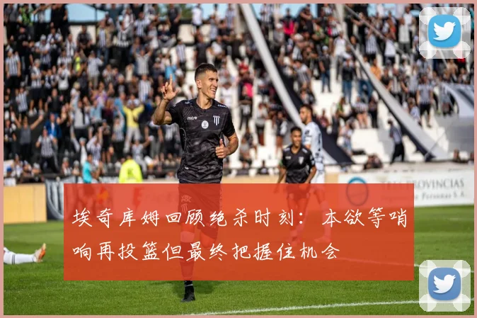 埃奇库姆回顾绝杀时刻：本欲等哨响再投篮但最终把握住机会