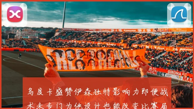 乌度卡盛赞伊森独特影响力即便战术未专门为他设计也能改变比赛局势