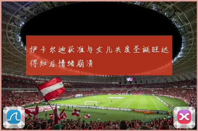 伊卡尔迪获准与女儿共度圣诞旺达得知后情绪崩溃