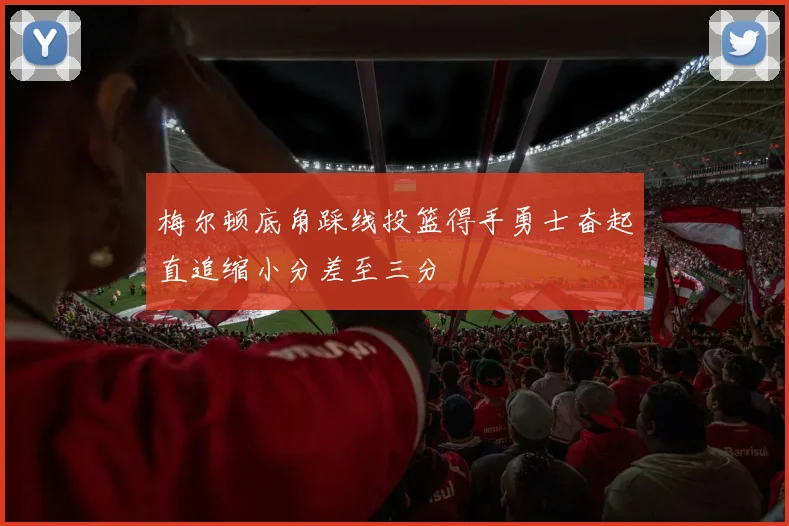 梅尔顿底角踩线投篮得手勇士奋起直追缩小分差至三分