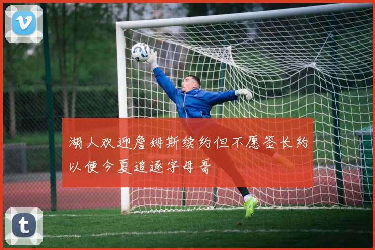 湖人欢迎詹姆斯续约但不愿签长约以便今夏追逐字母哥