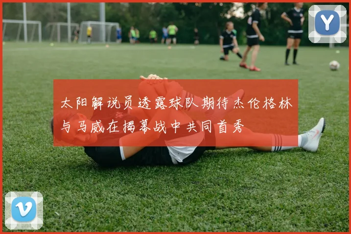 太阳解说员透露球队期待杰伦格林与马威在揭幕战中共同首秀