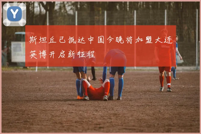 斯坦丘已抵达中国今晚将加盟大连英博开启新征程