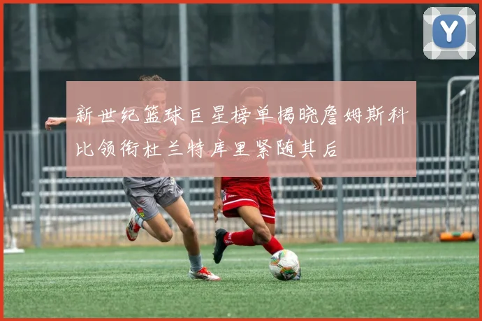 新世纪篮球巨星榜单揭晓詹姆斯科比领衔杜兰特库里紧随其后