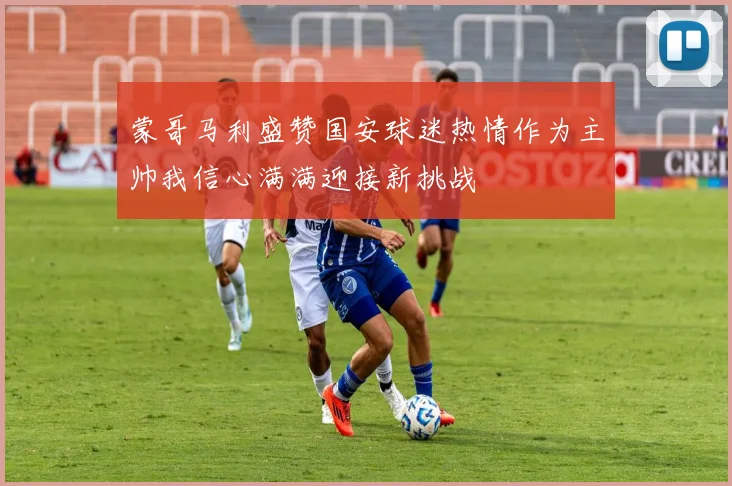 蒙哥马利盛赞国安球迷热情作为主帅我信心满满迎接新挑战