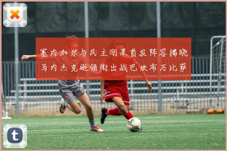 塞内加尔与民主刚果首发阵容揭晓马内杰克逊领衔出战巴坎布万比萨卡同场竞技