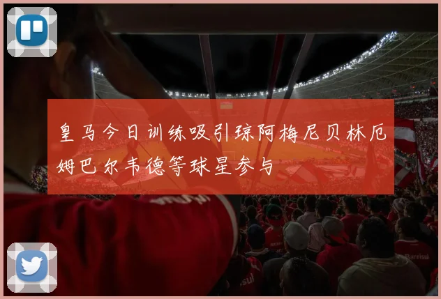 皇马今日训练吸引琼阿梅尼贝林厄姆巴尔韦德等球星参与
