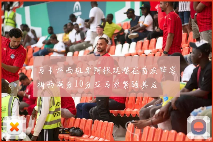马卡评西班牙阿根廷潜在首发阵容梅西满分10分亚马尔紧随其后