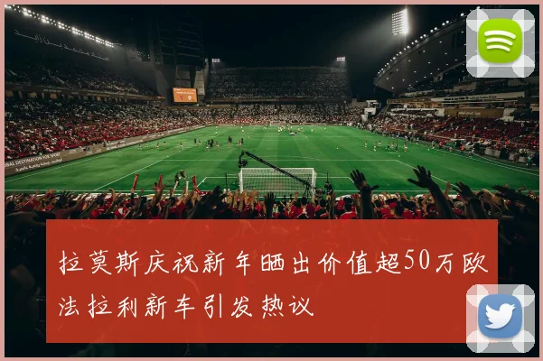 拉莫斯庆祝新年晒出价值超50万欧法拉利新车引发热议