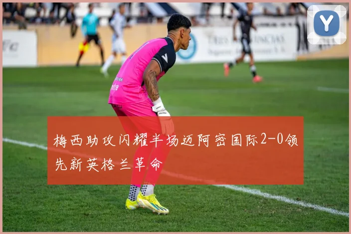 梅西助攻闪耀半场迈阿密国际2-0领先新英格兰革命